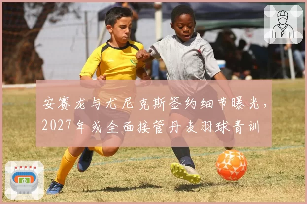安赛龙与尤尼克斯签约细节曝光,2027年或全面接管丹麦羽球青训