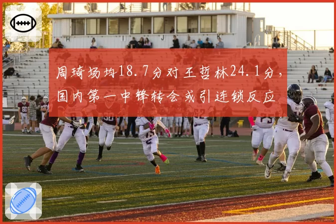 周琦场均18.7分对王哲林24.1分,国内第一中锋转会或引连锁反应