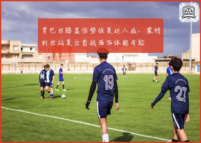 贾巴尔膝盖伤势恢复达八成，蒙特利尔站复出首战面临体能考验