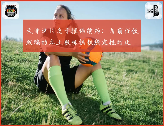 天津津门虎于根伟续约：与前任张效瑞的本土教练执教稳定性对比