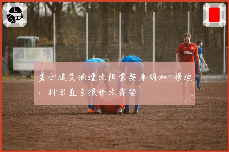 勇士追艾顿遭太阳索要库明加+穆迪，科尔直言报价太贪婪