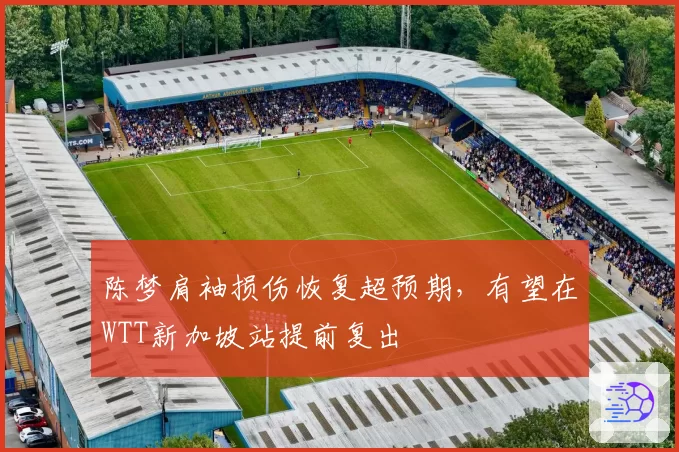 陈梦肩袖损伤恢复超预期,有望在WTT新加坡站提前复出