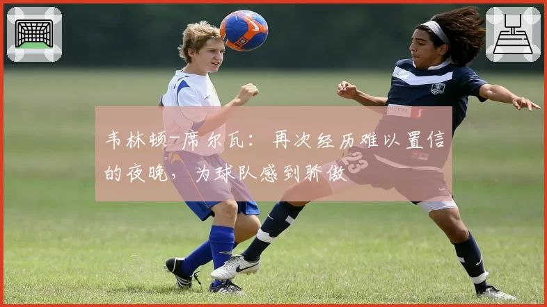 韦林顿-席尔瓦:再次经历难以置信的夜晚,为球队感到骄傲