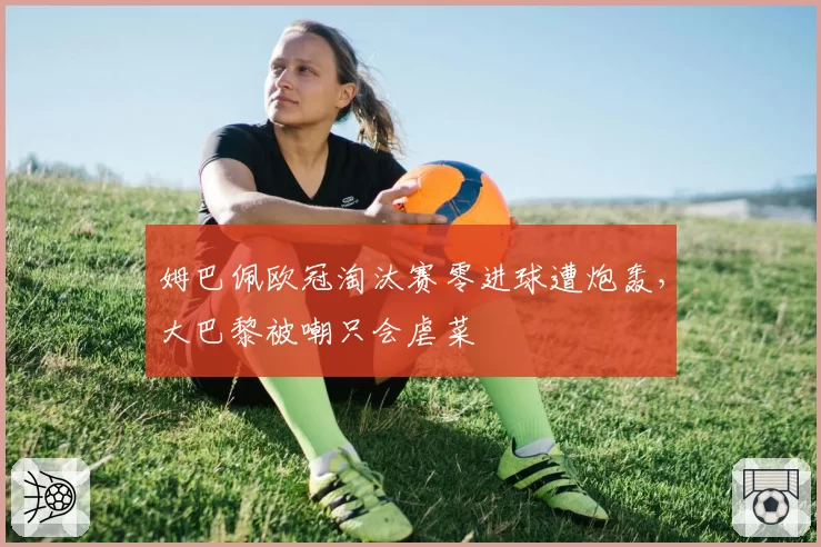 姆巴佩欧冠淘汰赛零进球遭炮轰，大巴黎被嘲只会虐菜