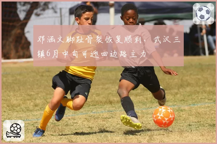 邓涵文脚趾骨裂恢复顺利，武汉三镇6月中旬可迎回边路主力