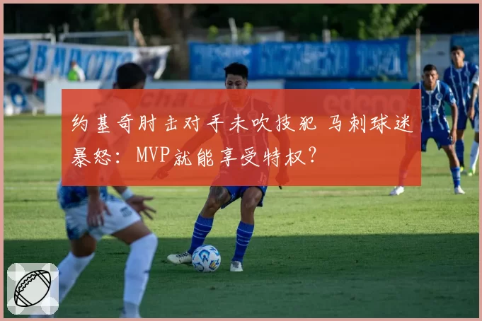 约基奇肘击对手未吹技犯 马刺球迷暴怒:MVP就能享受特权?