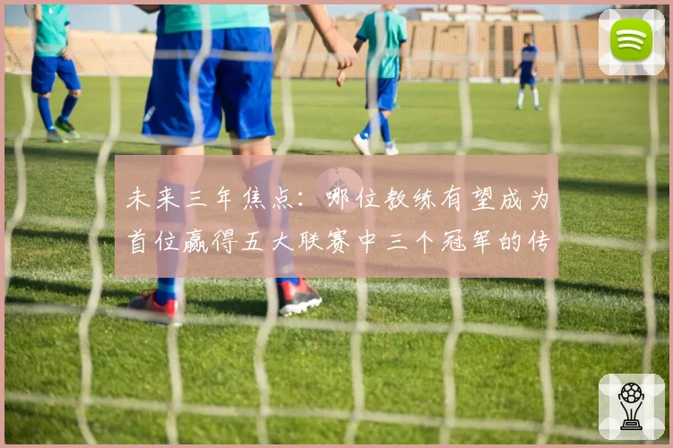 未来三年焦点:哪位教练有望成为首位赢得五大联赛中三个冠军的传奇?